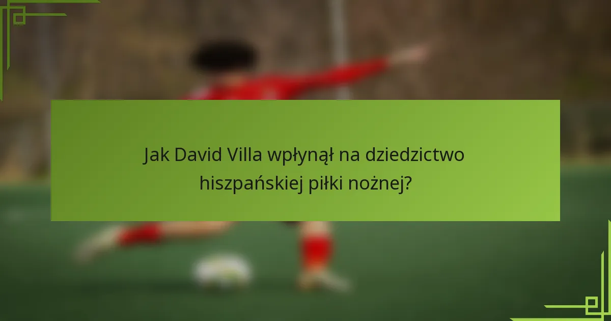 Jak David Villa wpłynął na dziedzictwo hiszpańskiej piłki nożnej?