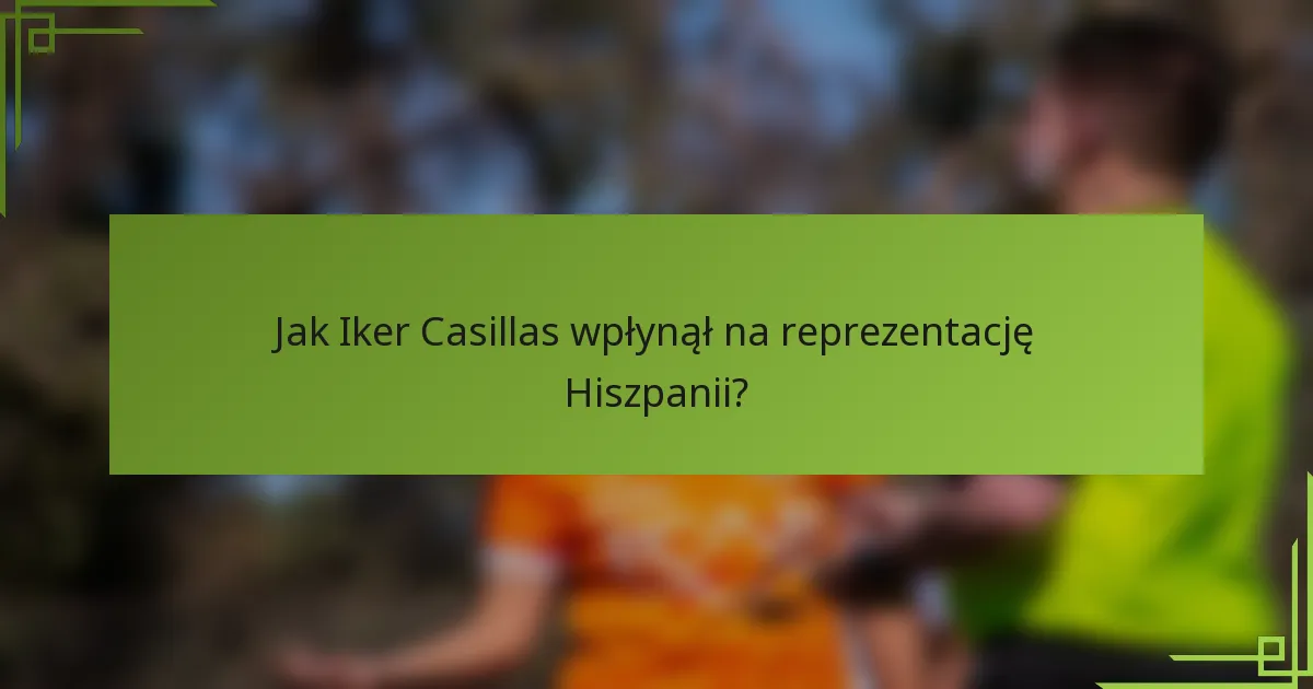 Jak Iker Casillas wpłynął na reprezentację Hiszpanii?