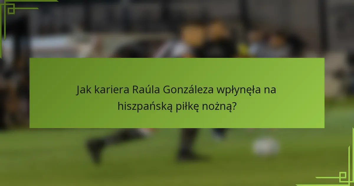 Jak kariera Raúla Gonzáleza wpłynęła na hiszpańską piłkę nożną?