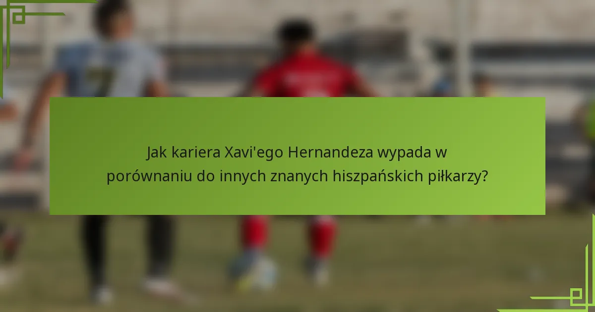 Jak kariera Xavi'ego Hernandeza wypada w porównaniu do innych znanych hiszpańskich piłkarzy?