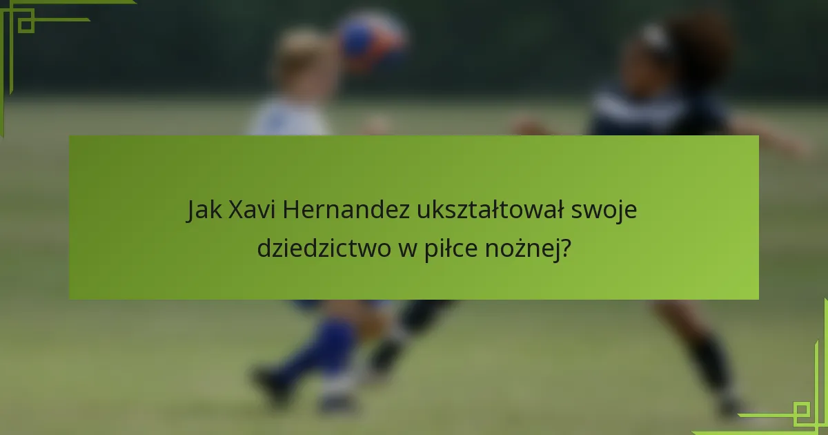 Jak Xavi Hernandez ukształtował swoje dziedzictwo w piłce nożnej?