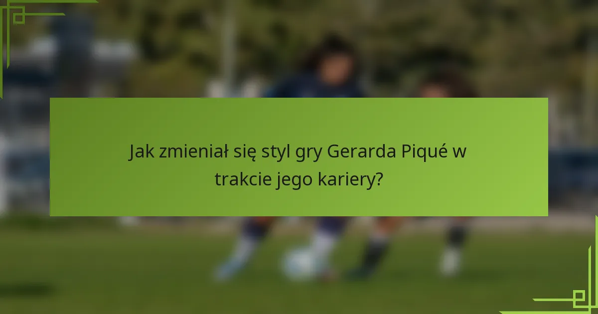 Jak zmieniał się styl gry Gerarda Piqué w trakcie jego kariery?