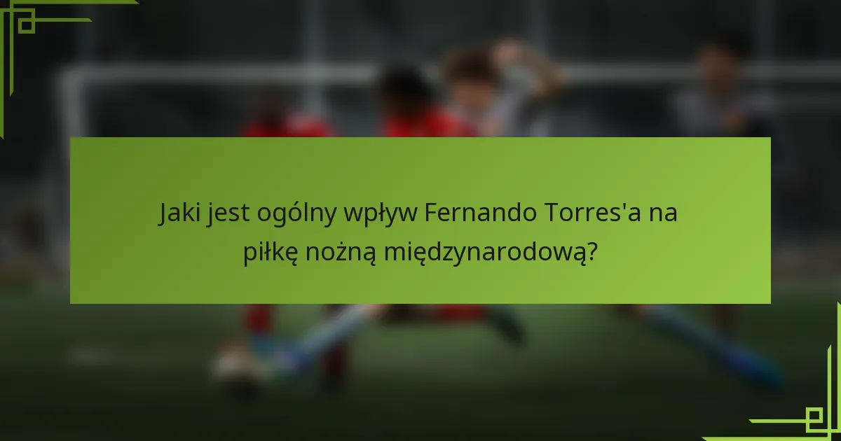 Jaki jest ogólny wpływ Fernando Torres'a na piłkę nożną międzynarodową?