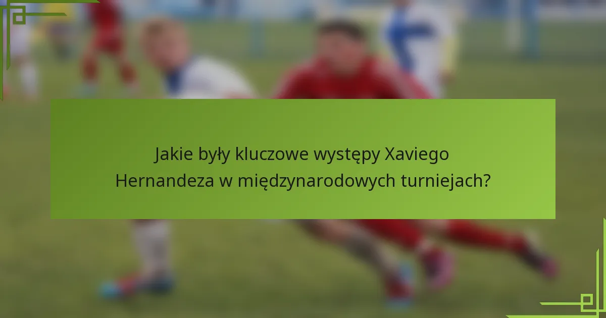 Jakie były kluczowe występy Xaviego Hernandeza w międzynarodowych turniejach?