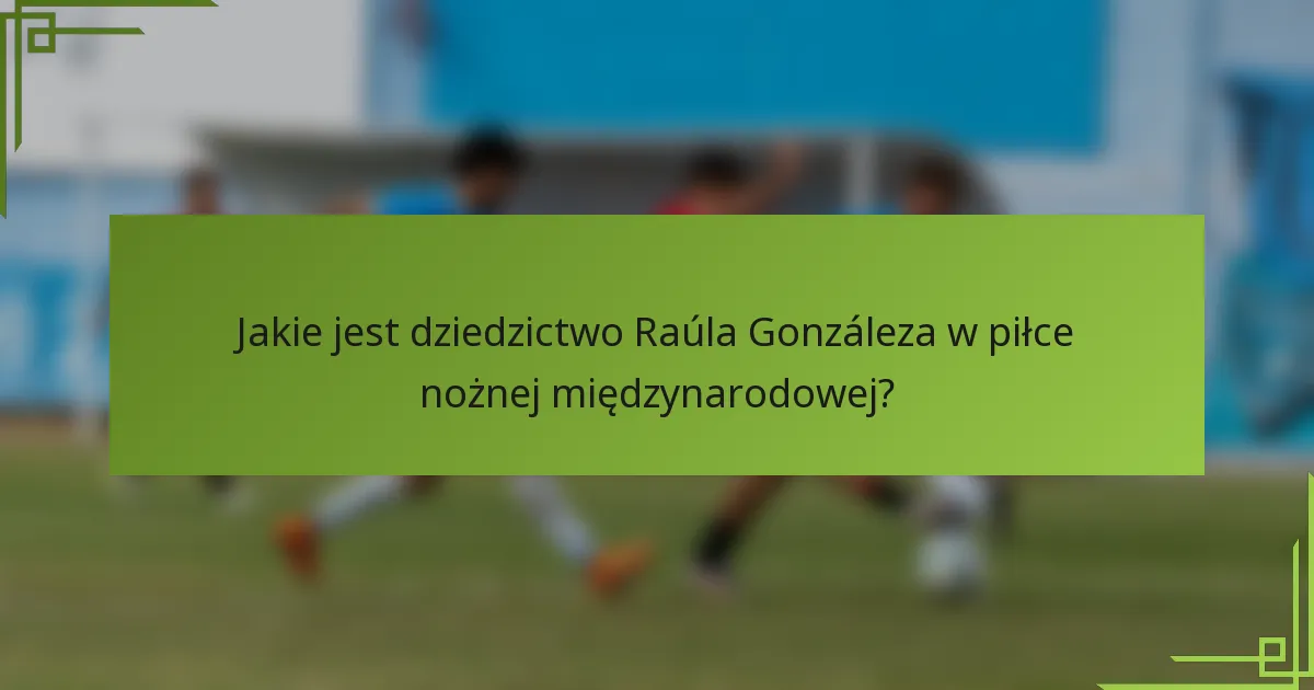 Jakie jest dziedzictwo Raúla Gonzáleza w piłce nożnej międzynarodowej?