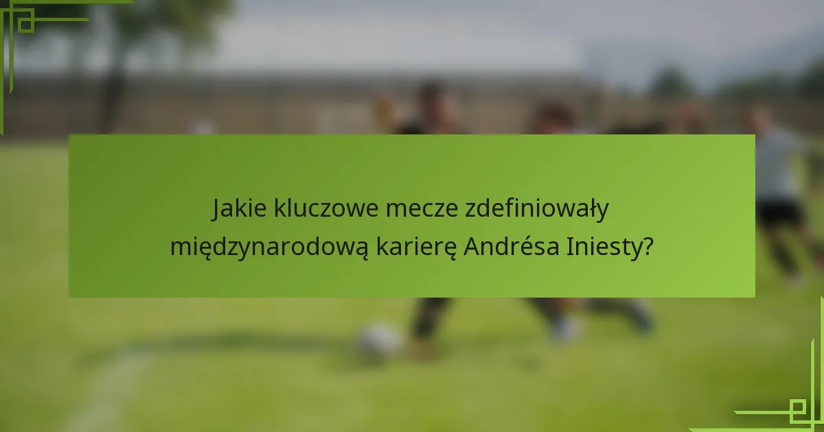 Jakie kluczowe mecze zdefiniowały międzynarodową karierę Andrésa Iniesty?