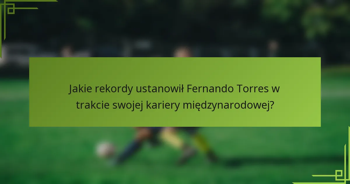 Jakie rekordy ustanowił Fernando Torres w trakcie swojej kariery międzynarodowej?