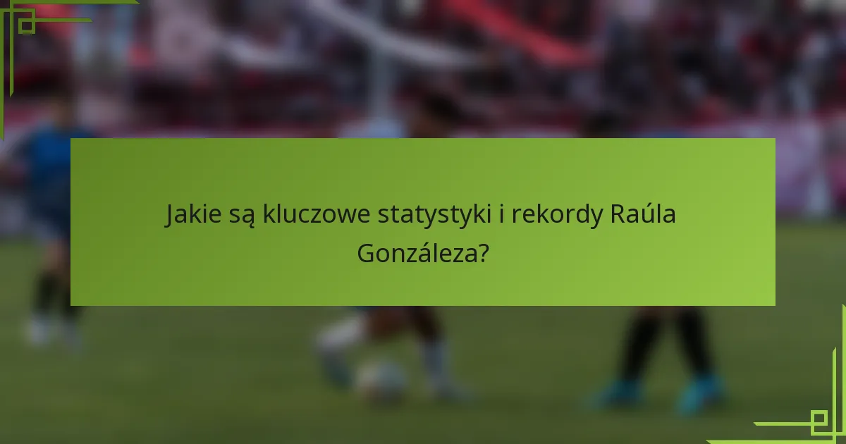 Jakie są kluczowe statystyki i rekordy Raúla Gonzáleza?