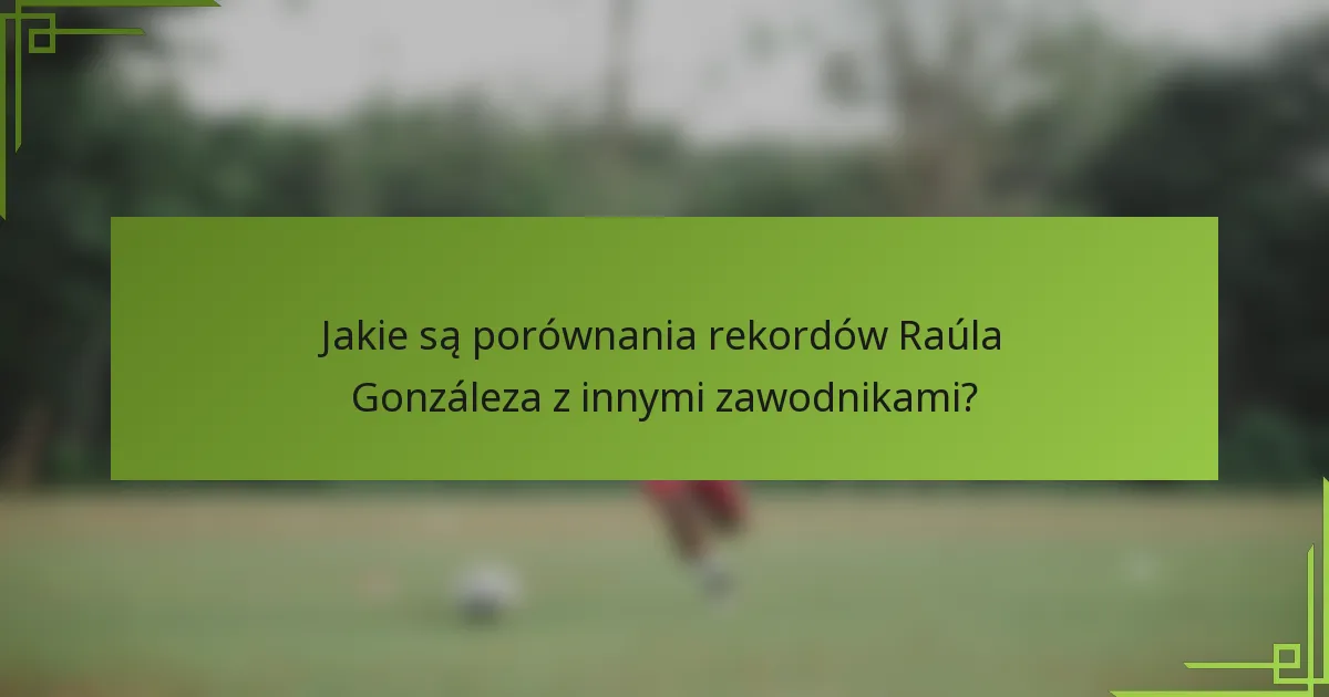 Jakie są porównania rekordów Raúla Gonzáleza z innymi zawodnikami?