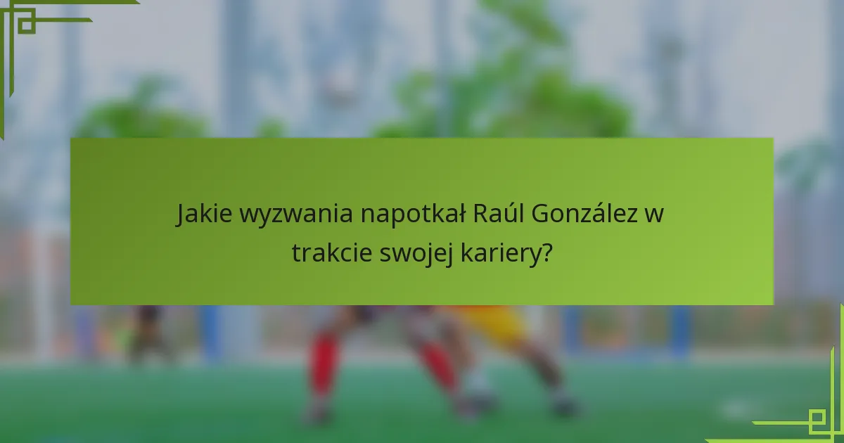 Jakie wyzwania napotkał Raúl González w trakcie swojej kariery?